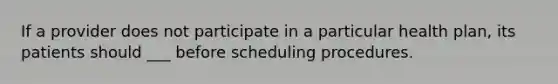 If a provider does not participate in a particular health plan, its patients should ___ before scheduling procedures.