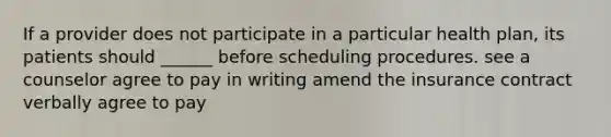 If a provider does not participate in a particular health plan, its patients should ______ before scheduling procedures. see a counselor agree to pay in writing amend the insurance contract verbally agree to pay