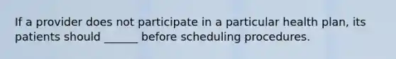 If a provider does not participate in a particular health plan, its patients should ______ before scheduling procedures.