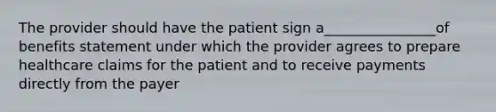 The provider should have the patient sign a________________of benefits statement under which the provider agrees to prepare healthcare claims for the patient and to receive payments directly from the payer