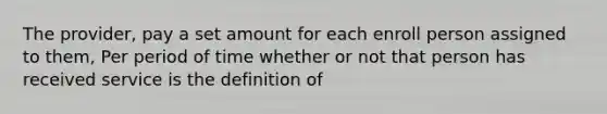 The provider, pay a set amount for each enroll person assigned to them, Per period of time whether or not that person has received service is the definition of