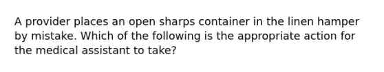 A provider places an open sharps container in the linen hamper by mistake. Which of the following is the appropriate action for the medical assistant to take?