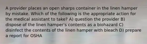 A provider places an open sharps container in the linen hamper by mistake. Which of the following is the appropriate action for the medical assistant to take? A) question the provider B) dispose of the linen hamper's contents as a biohazard C) disinfect the contents of the linen hamper with bleach D) prepare a report for OSHA