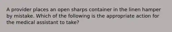 ​A provider places an open sharps container in the linen hamper by mistake. Which of the following is the appropriate action for the medical assistant to take?