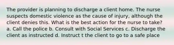 The provider is planning to discharge a client home. The nurse suspects domestic violence as the cause of injury, although the client denies this. What is the best action for the nurse to take? a. Call the police b. Consult with Social Services c. Discharge the client as instructed d. Instruct t the client to go to a safe place