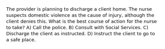 The provider is planning to discharge a client home. The nurse suspects domestic violence as the cause of injury, although the client denies this. What is the best course of action for the nurse to take? A) Call the police. B) Consult with Social Services. C) Discharge the client as instructed. D) Instruct the client to go to a safe place.