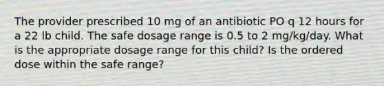 The provider prescribed 10 mg of an antibiotic PO q 12 hours for a 22 lb child. The safe dosage range is 0.5 to 2 mg/kg/day. What is the appropriate dosage range for this child? Is the ordered dose within the safe range?