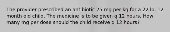 The provider prescribed an antibiotic 25 mg per kg for a 22 lb, 12 month old child. The medicine is to be given q 12 hours. How many mg per dose should the child receive q 12 hours?