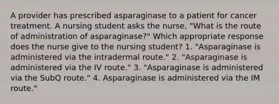 A provider has prescribed asparaginase to a patient for cancer treatment. A nursing student asks the nurse, "What is the route of administration of asparaginase?" Which appropriate response does the nurse give to the nursing student? 1. "Asparaginase is administered via the intradermal route." 2. "Asparaginase is administered via the IV route." 3. "Asparaginase is administered via the SubQ route." 4. Asparaginase is administered via the IM route."