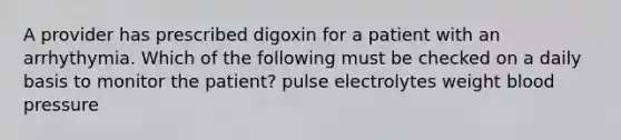 A provider has prescribed digoxin for a patient with an arrhythymia. Which of the following must be checked on a daily basis to monitor the patient? pulse electrolytes weight blood pressure