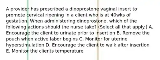 A provider has prescribed a dinoprostone vaginal insert to promote cervical ripening in a client who is at 40wks of gestation. When administering dinoprostone, which of the following actions should the nurse take? (Select all that apply.) A. Encourage the client to urinate prior to insertion B. Remove the pouch when active labor begins C. Monitor for uterine hyperstimulation D. Encourage the client to walk after insertion E. Monitor the clients temperature