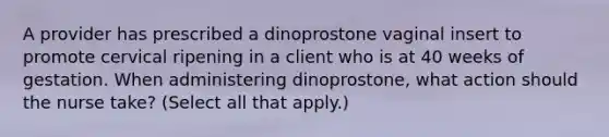 A provider has prescribed a dinoprostone vaginal insert to promote cervical ripening in a client who is at 40 weeks of gestation. When administering dinoprostone, what action should the nurse take? (Select all that apply.)