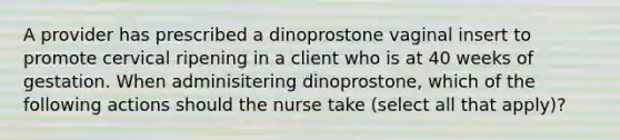 A provider has prescribed a dinoprostone vaginal insert to promote cervical ripening in a client who is at 40 weeks of gestation. When adminisitering dinoprostone, which of the following actions should the nurse take (select all that apply)?