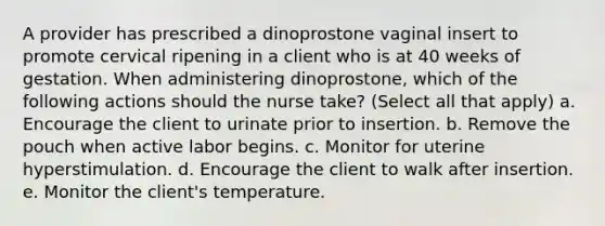 A provider has prescribed a dinoprostone vaginal insert to promote cervical ripening in a client who is at 40 weeks of gestation. When administering dinoprostone, which of the following actions should the nurse take? (Select all that apply) a. Encourage the client to urinate prior to insertion. b. Remove the pouch when active labor begins. c. Monitor for uterine hyperstimulation. d. Encourage the client to walk after insertion. e. Monitor the client's temperature.