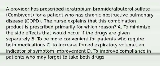 A provider has prescribed ipratropium bromide/albuterol sulfate (Combivent) for a patient who has chronic obstructive pulmonary disease (COPD). The nurse explains that this combination product is prescribed primarily for which reason? A. To minimize the side effects that would occur if the drugs are given separately B. To be more convenient for patients who require both medications C. to increase forced expiratory volume, an indicator of symptom improvement D. To improve compliance in patients who may forget to take both drugs