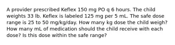 A provider prescribed Keflex 150 mg PO q 6 hours. The child weights 33 lb. Keflex is labeled 125 mg per 5 mL. The safe dose range is 25 to 50 mg/kg/day. How many kg dose the child weigh? How many mL of medication should the child receive with each dose? Is this dose within the safe range?