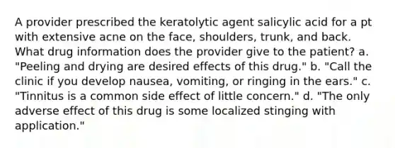 A provider prescribed the keratolytic agent salicylic acid for a pt with extensive acne on the face, shoulders, trunk, and back. What drug information does the provider give to the patient? a. "Peeling and drying are desired effects of this drug." b. "Call the clinic if you develop nausea, vomiting, or ringing in the ears." c. "Tinnitus is a common side effect of little concern." d. "The only adverse effect of this drug is some localized stinging with application."