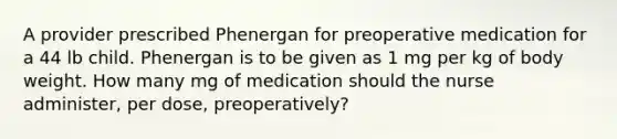 A provider prescribed Phenergan for preoperative medication for a 44 lb child. Phenergan is to be given as 1 mg per kg of body weight. How many mg of medication should the nurse administer, per dose, preoperatively?