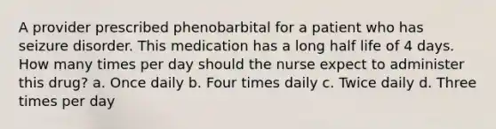 A provider prescribed phenobarbital for a patient who has seizure disorder. This medication has a long half life of 4 days. How many times per day should the nurse expect to administer this drug? a. Once daily b. Four times daily c. Twice daily d. Three times per day