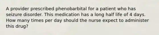 A provider prescribed phenobarbital for a patient who has seizure disorder. This medication has a long half life of 4 days. How many times per day should the nurse expect to administer this drug?