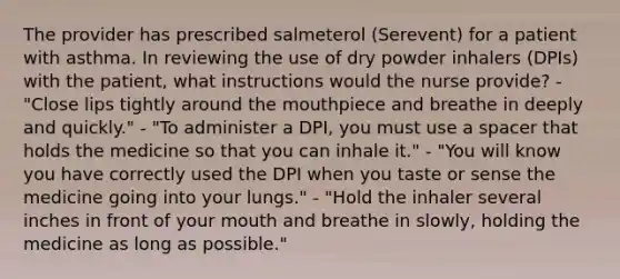 The provider has prescribed salmeterol (Serevent) for a patient with asthma. In reviewing the use of dry powder inhalers (DPIs) with the patient, what instructions would the nurse provide? - "Close lips tightly around the mouthpiece and breathe in deeply and quickly." - "To administer a DPI, you must use a spacer that holds the medicine so that you can inhale it." - "You will know you have correctly used the DPI when you taste or sense the medicine going into your lungs." - "Hold the inhaler several inches in front of your mouth and breathe in slowly, holding the medicine as long as possible."