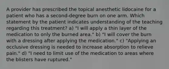 A provider has prescribed the topical anesthetic lidocaine for a patient who has a second-degree burn on one arm. Which statement by the patient indicates understanding of the teaching regarding this treatment? a) "I will apply a thin layer of the medication to only the burned area." b) "I will cover the burn with a dressing after applying the medication." c) "Applying an occlusive dressing is needed to increase absorption to relieve pain." d) "I need to limit use of the medication to areas where the blisters have ruptured."