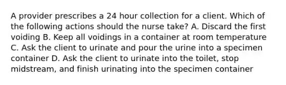 A provider prescribes a 24 hour collection for a client. Which of the following actions should the nurse take? A. Discard the first voiding B. Keep all voidings in a container at room temperature C. Ask the client to urinate and pour the urine into a specimen container D. Ask the client to urinate into the toilet, stop midstream, and finish urinating into the specimen container