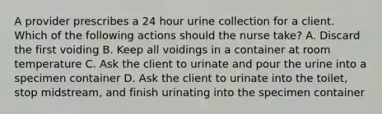 A provider prescribes a 24 hour urine collection for a client. Which of the following actions should the nurse take? A. Discard the first voiding B. Keep all voidings in a container at room temperature C. Ask the client to urinate and pour the urine into a specimen container D. Ask the client to urinate into the toilet, stop midstream, and finish urinating into the specimen container