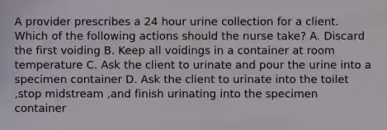 A provider prescribes a 24 hour urine collection for a client. Which of the following actions should the nurse take? A. Discard the first voiding B. Keep all voidings in a container at room temperature C. Ask the client to urinate and pour the urine into a specimen container D. Ask the client to urinate into the toilet ,stop midstream ,and finish urinating into the specimen container