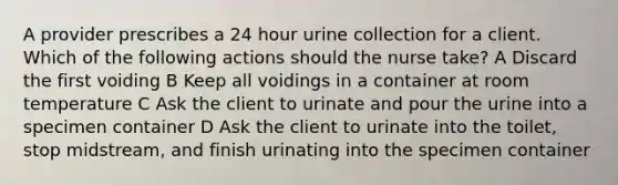 A provider prescribes a 24 hour urine collection for a client. Which of the following actions should the nurse take? A Discard the first voiding B Keep all voidings in a container at room temperature C Ask the client to urinate and pour the urine into a specimen container D Ask the client to urinate into the toilet, stop midstream, and finish urinating into the specimen container