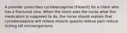 A provider prescribes cyclobenzaprine (Flexeril) for a client who has a fractured ulna. When the client asks the nurse what this medication is supposed to do, the nurse should explain that cyclobenzaprine will relieve muscle spasms relieve pain reduce itching kill microorganisms