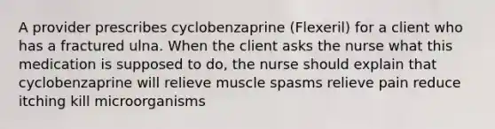 A provider prescribes cyclobenzaprine (Flexeril) for a client who has a fractured ulna. When the client asks the nurse what this medication is supposed to do, the nurse should explain that cyclobenzaprine will relieve muscle spasms relieve pain reduce itching kill microorganisms