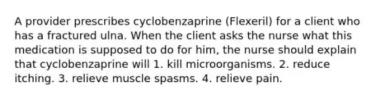 A provider prescribes cyclobenzaprine (Flexeril) for a client who has a fractured ulna. When the client asks the nurse what this medication is supposed to do for him, the nurse should explain that cyclobenzaprine will 1. kill microorganisms. 2. reduce itching. 3. relieve muscle spasms. 4. relieve pain.