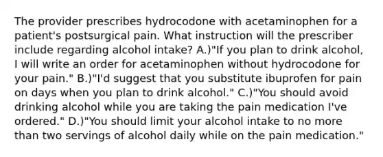 The provider prescribes hydrocodone with acetaminophen for a patient's postsurgical pain. What instruction will the prescriber include regarding alcohol intake? A.)"If you plan to drink alcohol, I will write an order for acetaminophen without hydrocodone for your pain." B.)"I'd suggest that you substitute ibuprofen for pain on days when you plan to drink alcohol." C.)"You should avoid drinking alcohol while you are taking the pain medication I've ordered." D.)"You should limit your alcohol intake to no more than two servings of alcohol daily while on the pain medication."