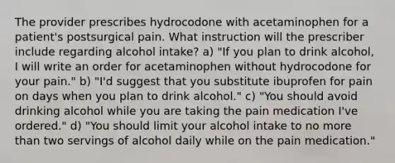 The provider prescribes hydrocodone with acetaminophen for a patient's postsurgical pain. What instruction will the prescriber include regarding alcohol intake? a) "If you plan to drink alcohol, I will write an order for acetaminophen without hydrocodone for your pain." b) "I'd suggest that you substitute ibuprofen for pain on days when you plan to drink alcohol." c) "You should avoid drinking alcohol while you are taking the pain medication I've ordered." d) "You should limit your alcohol intake to no more than two servings of alcohol daily while on the pain medication."