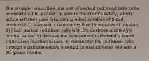 The provider prescribes one unit of packed red blood cells to be administered to a client. To ensure the client's safety, which action will the nurse take during administration of blood products? 1) Stay with client during first 15 minutes of infusion. 2) Flush packed red blood cells with 5% dextrose and 0.45% normal saline. 3) Remove the intravenous catheter if a blood transfusion reaction occurs. 4) Administer the red blood cells through a percutaneously inserted central catheter line with a 20-gauge needle.