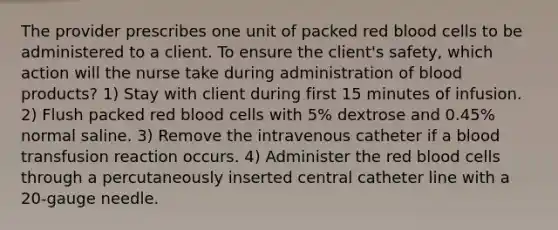 The provider prescribes one unit of packed red blood cells to be administered to a client. To ensure the client's safety, which action will the nurse take during administration of blood products? 1) Stay with client during first 15 minutes of infusion. 2) Flush packed red blood cells with 5% dextrose and 0.45% normal saline. 3) Remove the intravenous catheter if a blood transfusion reaction occurs. 4) Administer the red blood cells through a percutaneously inserted central catheter line with a 20-gauge needle.