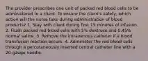 The provider prescribes one unit of packed red blood cells to be administered to a client. To ensure the client's safety, which action will the nurse take during administration of blood products? 1. Stay with client during first 15 minutes of infusion. 2. Flush packed red blood cells with 5% dextrose and 0.45% normal saline. 3. Remove the intravenous catheter if a blood transfusion reaction occurs. 4. Administer the red blood cells through a percutaneously inserted central catheter line with a 20-gauge needle.