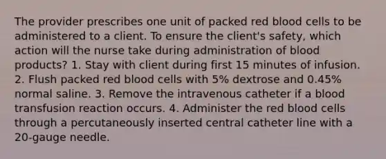 The provider prescribes one unit of packed red blood cells to be administered to a client. To ensure the client's safety, which action will the nurse take during administration of blood products? 1. Stay with client during first 15 minutes of infusion. 2. Flush packed red blood cells with 5% dextrose and 0.45% normal saline. 3. Remove the intravenous catheter if a blood transfusion reaction occurs. 4. Administer the red blood cells through a percutaneously inserted central catheter line with a 20-gauge needle.