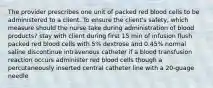 The provider prescribes one unit of packed red blood cells to be administered to a client. To ensure the client's safety, which measure should the nurse take during administration of blood products? stay with client during first 15 min of infusion flush packed red blood cells with 5% dextrose and 0.45% normal saline discontinue intravenous catheter if a blood transfusion reaction occurs administer red blood cells though a percutaneously inserted central catheter line with a 20-guage needle