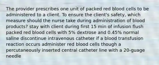 The provider prescribes one unit of packed red blood cells to be administered to a client. To ensure the client's safety, which measure should the nurse take during administration of blood products? stay with client during first 15 min of infusion flush packed red blood cells with 5% dextrose and 0.45% normal saline discontinue intravenous catheter if a blood transfusion reaction occurs administer red blood cells though a percutaneously inserted central catheter line with a 20-guage needle