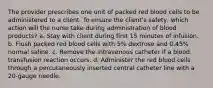 The provider prescribes one unit of packed red blood cells to be administered to a client. To ensure the client's safety, which action will the nurse take during administration of blood products? a. Stay with client during first 15 minutes of infusion. b. Flush packed red blood cells with 5% dextrose and 0.45% normal saline. c. Remove the intravenous catheter if a blood transfusion reaction occurs. d. Administer the red blood cells through a percutaneously inserted central catheter line with a 20-gauge needle.