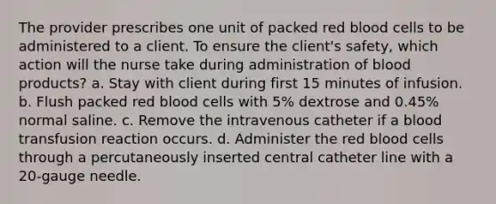 The provider prescribes one unit of packed red blood cells to be administered to a client. To ensure the client's safety, which action will the nurse take during administration of blood products? a. Stay with client during first 15 minutes of infusion. b. Flush packed red blood cells with 5% dextrose and 0.45% normal saline. c. Remove the intravenous catheter if a blood transfusion reaction occurs. d. Administer the red blood cells through a percutaneously inserted central catheter line with a 20-gauge needle.