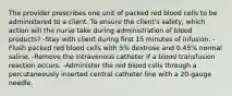 The provider prescribes one unit of packed red blood cells to be administered to a client. To ensure the client's safety, which action will the nurse take during administration of blood products? -Stay with client during first 15 minutes of infusion. -Flush packed red blood cells with 5% dextrose and 0.45% normal saline. -Remove the intravenous catheter if a blood transfusion reaction occurs. -Administer the red blood cells through a percutaneously inserted central catheter line with a 20-gauge needle.