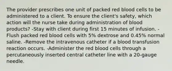 The provider prescribes one unit of packed red blood cells to be administered to a client. To ensure the client's safety, which action will the nurse take during administration of blood products? -Stay with client during first 15 minutes of infusion. -Flush packed red blood cells with 5% dextrose and 0.45% normal saline. -Remove the intravenous catheter if a blood transfusion reaction occurs. -Administer the red blood cells through a percutaneously inserted central catheter line with a 20-gauge needle.