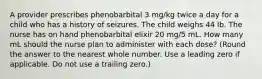 A provider prescribes phenobarbital 3 mg/kg twice a day for a child who has a history of seizures. The child weighs 44 lb. The nurse has on hand phenobarbital elixir 20 mg/5 mL. How many mL should the nurse plan to administer with each dose? (Round the answer to the nearest whole number. Use a leading zero if applicable. Do not use a trailing zero.)