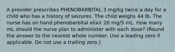 A provider prescribes PHENOBARBITAL 3 mg/kg twice a day for a child who has a history of seizures. The child weighs 44 lb. The nurse has on hand phenobarbital elixir 20 mg/5 mL. How many mL should the nurse plan to administer with each dose? (Round the answer to the nearest whole number. Use a leading zero if applicable. Do not use a trailing zero.)