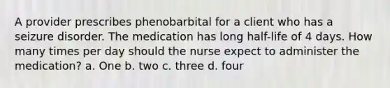 A provider prescribes phenobarbital for a client who has a seizure disorder. The medication has long half-life of 4 days. How many times per day should the nurse expect to administer the medication? a. One b. two c. three d. four