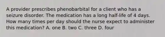 A provider prescribes phenobarbital for a client who has a seizure disorder. The medication has a long half-life of 4 days. How many times per day should the nurse expect to administer this medication? A. one B. two C. three D. four