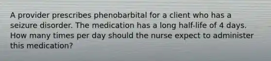 A provider prescribes phenobarbital for a client who has a seizure disorder. The medication has a long half-life of 4 days. How many times per day should the nurse expect to administer this medication?